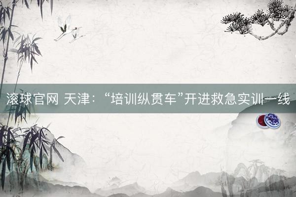 滚球官网 天津：“培训纵贯车”开进救急实训一线