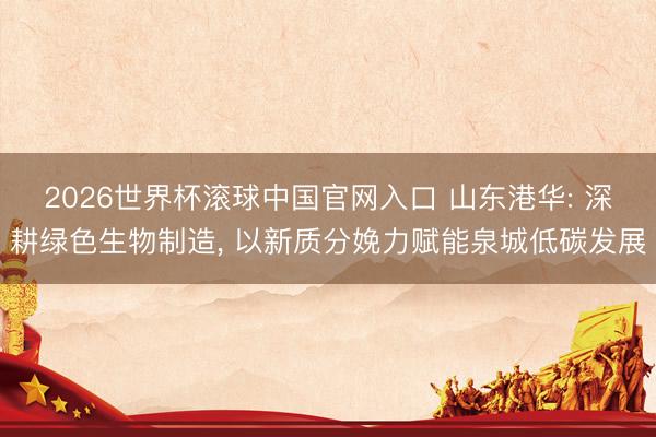 2026世界杯滚球中国官网入口 山东港华: 深耕绿色生物制造， 以新质分娩力赋能泉城低碳发展