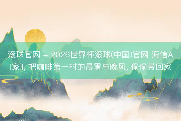 滚球官网 - 2026世界杯滚球(中国)官网 海信Ai家II， 把咖啡第一村的晨雾与晚风， 偷偷带回家