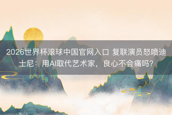 2026世界杯滚球中国官网入口 复联演员怒喷迪士尼：用AI取代艺术家，良心不会痛吗？