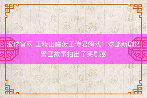 滚球官网 王骁田曦薇王传君飙戏!这部新剧把警匪故事拍出了笑剧感