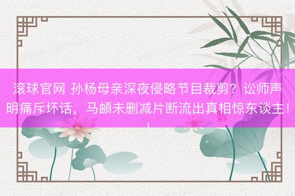 滚球官网 孙杨母亲深夜侵略节目裁剪？讼师声明痛斥坏话，马頔未删减片断流出真相惊东谈主！