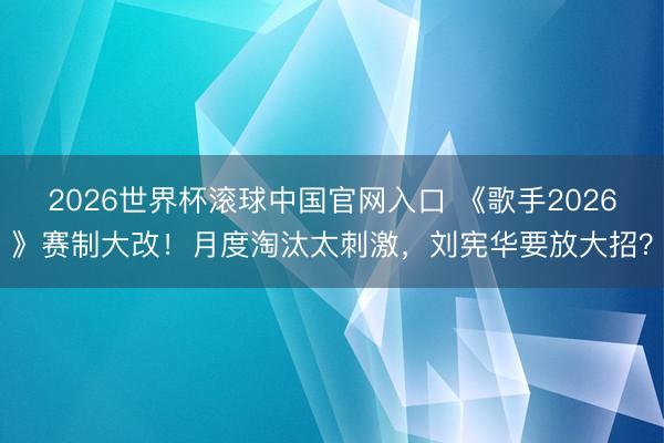 2026世界杯滚球中国官网入口 《歌手2026》赛制大改！月度淘汰太刺激，刘宪华要放大招？