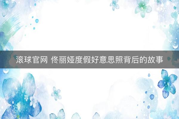 滚球官网 佟丽娅度假好意思照背后的故事