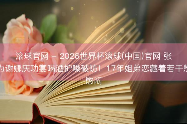 滚球官网 - 2026世界杯滚球(中国)官网 张杰为谢娜庆功宴喝酒护嗓破防！17年姐弟恋藏着若干憋闷