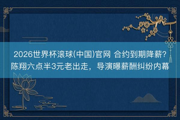 2026世界杯滚球(中国)官网 合约到期降薪？陈翔六点半3元老出走，导演曝薪酬纠纷内幕