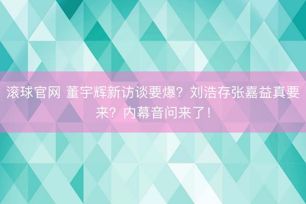 滚球官网 董宇辉新访谈要爆？刘浩存张嘉益真要来？内幕音问来了！