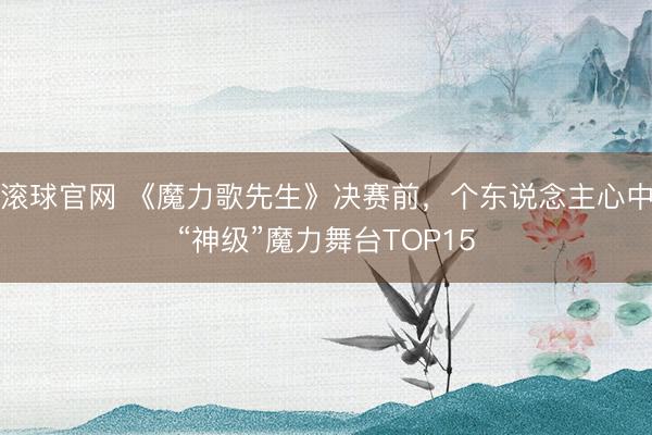 滚球官网 《魔力歌先生》决赛前，个东说念主心中“神级”魔力舞台TOP15