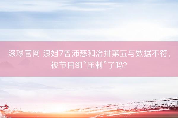 滚球官网 浪姐7曾沛慈和洽排第五与数据不符，被节目组“压制”了吗？