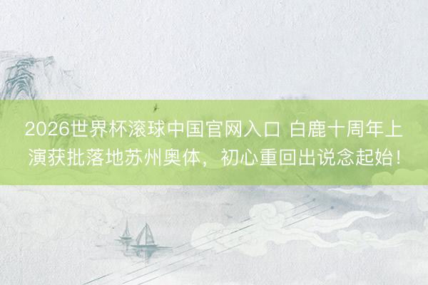 2026世界杯滚球中国官网入口 白鹿十周年上演获批落地苏州奥体，初心重回出说念起始！