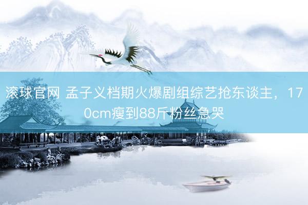 滚球官网 孟子义档期火爆剧组综艺抢东谈主，170cm瘦到88斤粉丝急哭