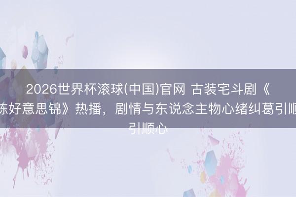 2026世界杯滚球(中国)官网 古装宅斗剧《良陈好意思锦》热播,剧情与东说念主物心绪纠葛引顺心