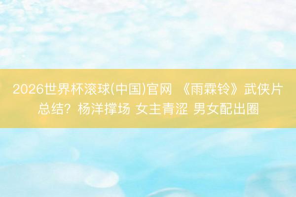 2026世界杯滚球(中国)官网 《雨霖铃》武侠片总结？杨洋撑场 女主青涩 男女配出圈