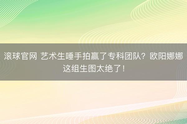 滚球官网 艺术生唾手拍赢了专科团队？欧阳娜娜这组生图太绝了！