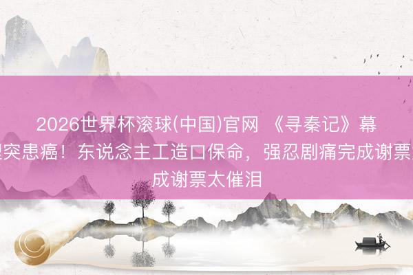 2026世界杯滚球(中国)官网 《寻秦记》幕后主理突患癌!东说念主工造口保命,强忍剧痛完成谢票太催泪