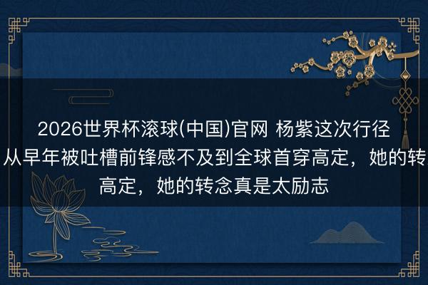 2026世界杯滚球(中国)官网 杨紫这次行径造型太圈粉，从早年被吐槽前锋感不及到全球首穿高定，她的转念真是太励志