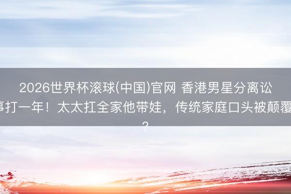 2026世界杯滚球(中国)官网 香港男星分离讼事打一年！太太扛全家他带娃，传统家庭口头被颠覆？