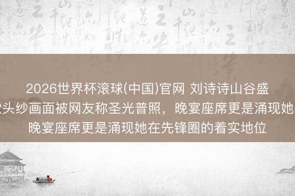 2026世界杯滚球(中国)官网 刘诗诗山谷盛典出场一幕火了,掀头纱画面被网友称圣光普照,晚宴座席更是涌现她在先锋圈的着实地位