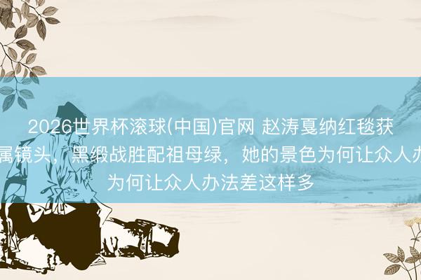 2026世界杯滚球(中国)官网 赵涛戛纳红毯获官方90秒专属镜头，黑缎战胜配祖母绿，她的景色为何让众人办法差这样多