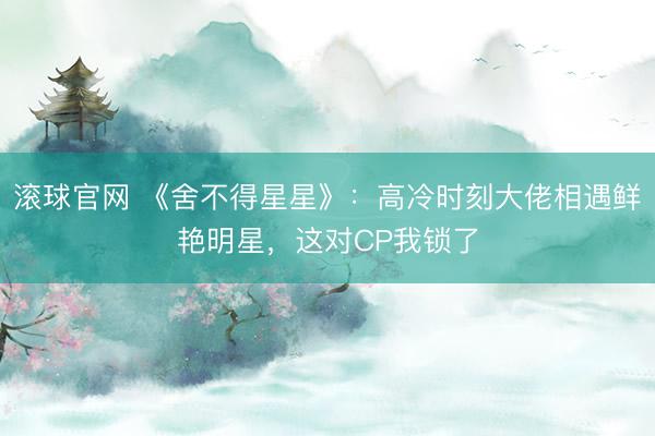 滚球官网 《舍不得星星》:高冷时刻大佬相遇鲜艳明星,这对CP我锁了