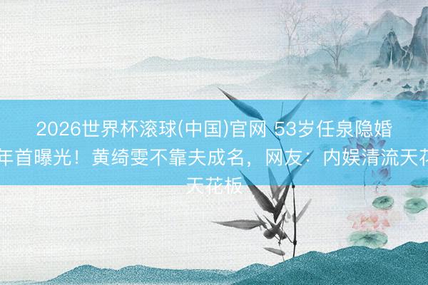 2026世界杯滚球(中国)官网 53岁任泉隐婚17年首曝光！黄绮雯不靠夫成名，网友：内娱清流天花板