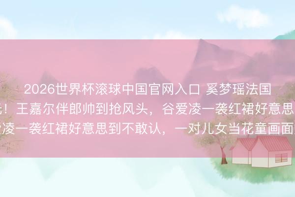 2026世界杯滚球中国官网入口 奚梦瑶法国古堡补办婚典内场曝光!王嘉尔伴郎帅到抢风头,谷爱凌一袭红裙好意思到不敢认,一对儿女当花童画面太催泪
