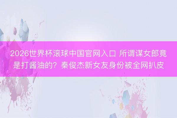 2026世界杯滚球中国官网入口 所谓谋女郎竟是打酱油的?秦俊杰新女友身份被全网扒皮