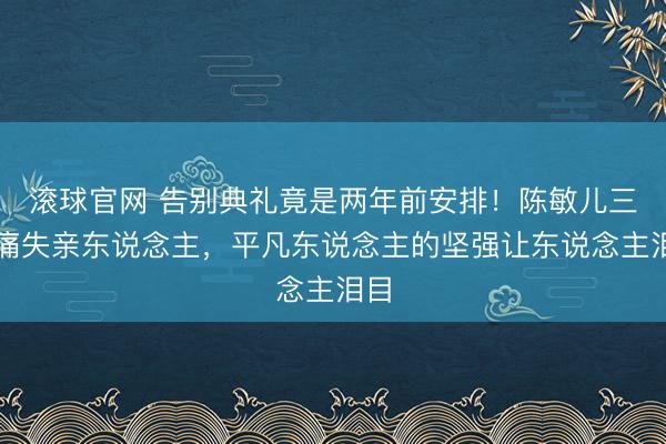 滚球官网 告别典礼竟是两年前安排！陈敏儿三度痛失亲东说念主，平凡东说念主的坚强让东说念主泪目