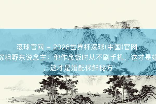 滚球官网 - 2026世界杯滚球(中国)官网 前国乒女神嫁粗野东说念主：他作念饭时从不刷手机，这才是婚配保鲜秘方