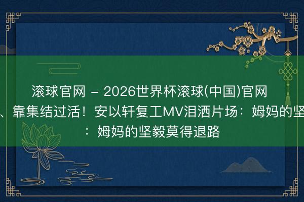 滚球官网 - 2026世界杯滚球(中国)官网 独自带俩娃、靠集结过活!安以轩复工MV泪洒片场:姆妈的坚毅莫得退路