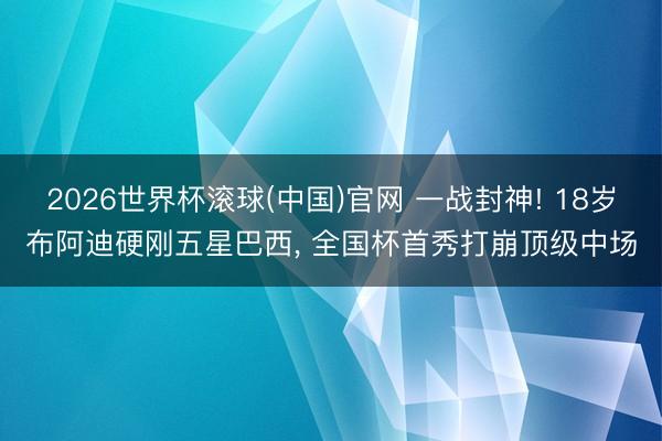 2026世界杯滚球(中国)官网 一战封神! 18岁布阿迪硬刚五星巴西， 全国杯首秀打崩顶级中场
