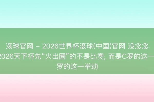 滚球官网 - 2026世界杯滚球(中国)官网 没念念到， 2026天下杯先“火出圈”的不是比赛， 而是C罗的这一举动