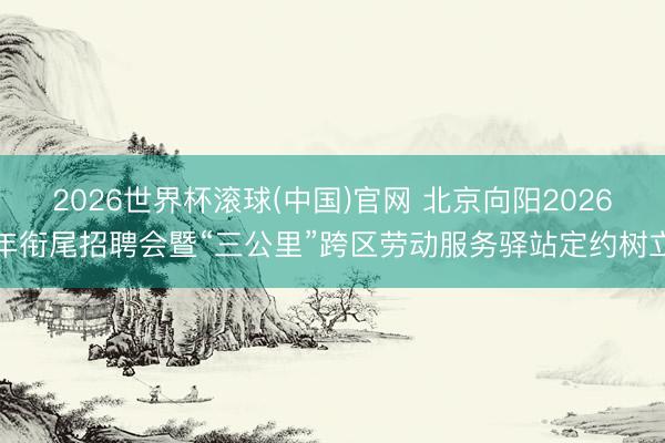 2026世界杯滚球(中国)官网 北京向阳2026年衔尾招聘会暨“三公里”跨区劳动服务驿站定约树立