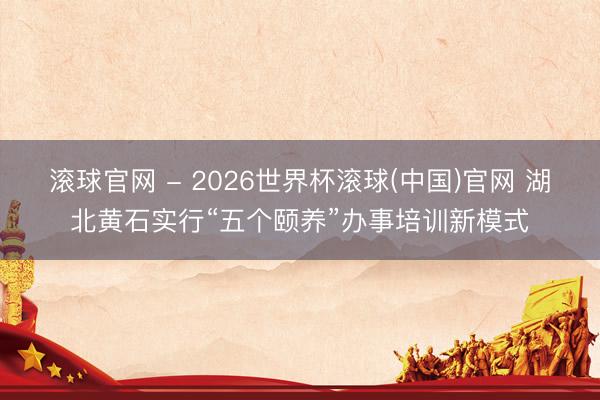 滚球官网 - 2026世界杯滚球(中国)官网 湖北黄石实行“五个颐养”办事培训新模式