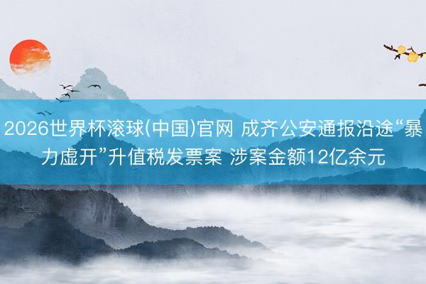 2026世界杯滚球(中国)官网 成齐公安通报沿途“暴力虚开”升值税发票案 涉案金额12亿余元
