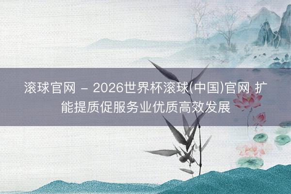 滚球官网 - 2026世界杯滚球(中国)官网 扩能提质促服务业优质高效发展