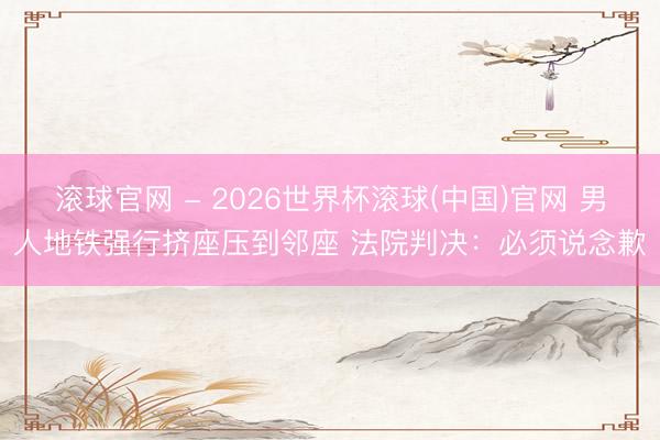 滚球官网 - 2026世界杯滚球(中国)官网 男人地铁强行挤座压到邻座 法院判决：必须说念歉