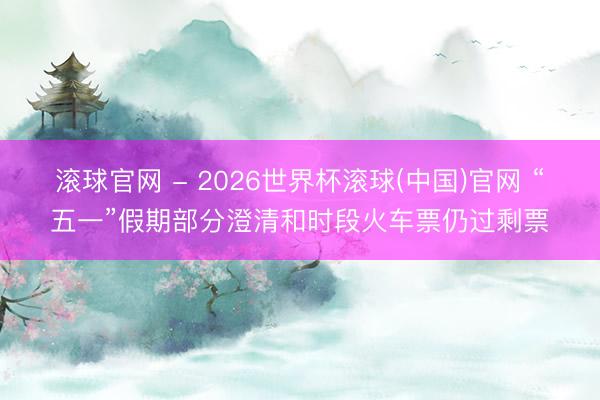 滚球官网 - 2026世界杯滚球(中国)官网 “五一”假期部分澄清和时段火车票仍过剩票