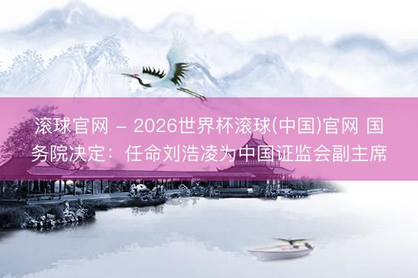 滚球官网 - 2026世界杯滚球(中国)官网 国务院决定：任命刘浩凌为中国证监会副主席