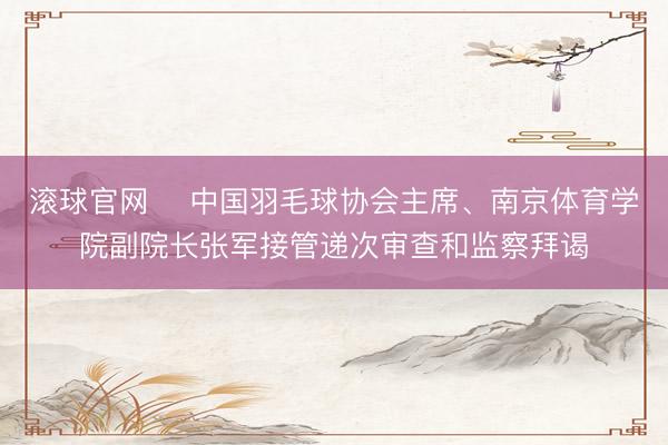 滚球官网 中国羽毛球协会主席、南京体育学院副院长张军接管递次审查和监察拜谒
