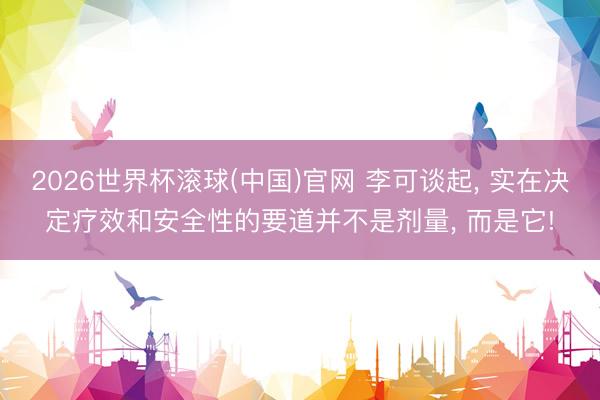 2026世界杯滚球(中国)官网 李可谈起, 实在决定疗效和安全性的要道并不是剂量, 而是它!