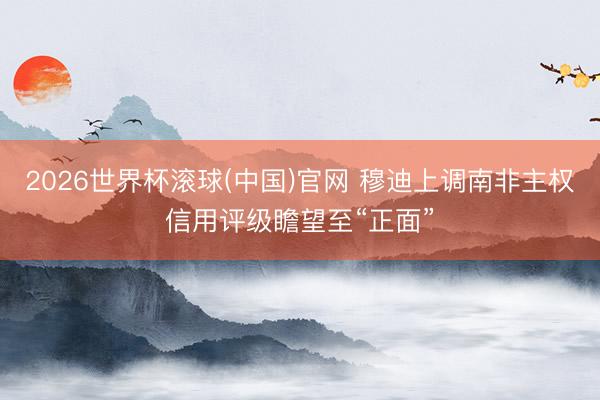 2026世界杯滚球(中国)官网 穆迪上调南非主权信用评级瞻望至“正面”