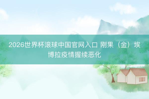 2026世界杯滚球中国官网入口 刚果（金）埃博拉疫情握续恶化