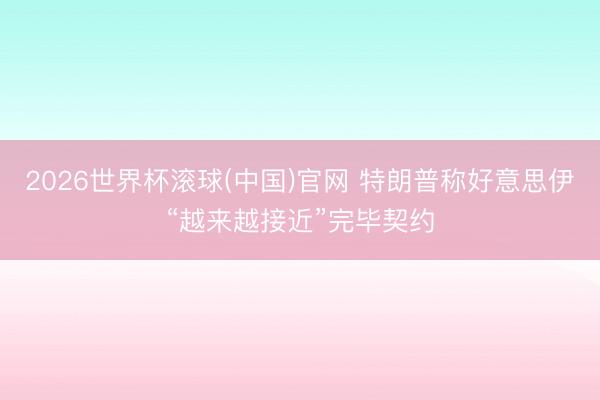 2026世界杯滚球(中国)官网 特朗普称好意思伊“越来越接近”完毕契约