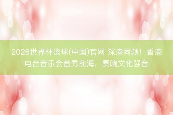 2026世界杯滚球(中国)官网 深港同频！香港电台音乐会首秀前海，奏响文化强音