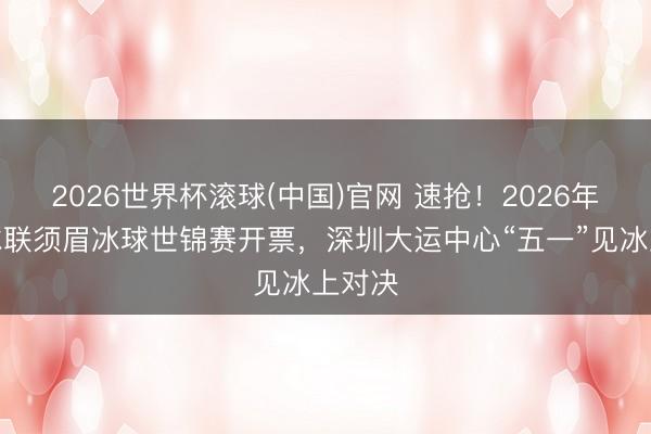 2026世界杯滚球(中国)官网 速抢！2026年国外冰联须眉冰球世锦赛开票，深圳大运中心“五一”见冰上对决