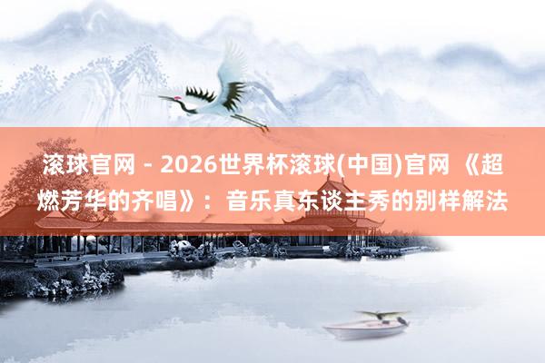 滚球官网 - 2026世界杯滚球(中国)官网 《超燃芳华的齐唱》：音乐真东谈主秀的别样解法
