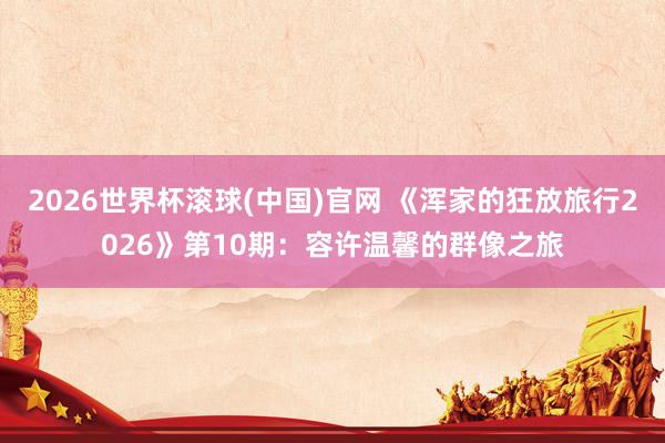 2026世界杯滚球(中国)官网 《浑家的狂放旅行2026》第10期:容许温馨的群像之旅