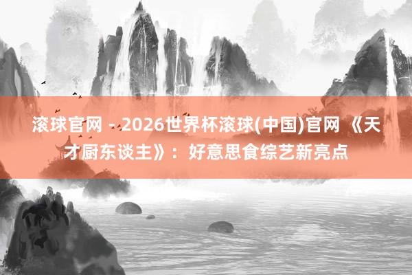 滚球官网 - 2026世界杯滚球(中国)官网 《天才厨东谈主》：好意思食综艺新亮点