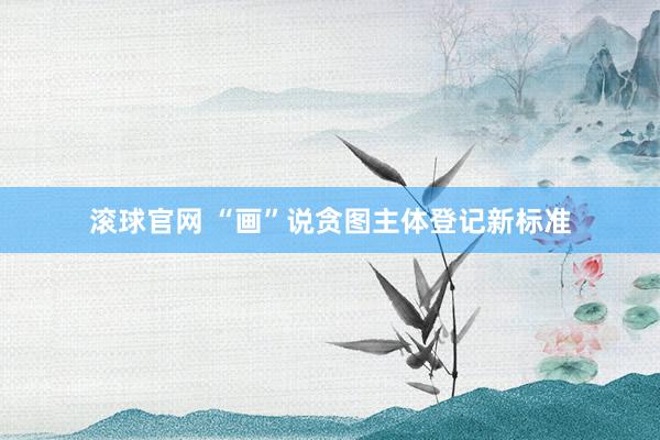 滚球官网 “画”说贪图主体登记新标准